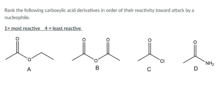 Rank the following carboxylic acid derivatives in order of their reactivity toward attack by a
nucleophile.
1= most reactive 4 = least reactive
A
B
i
CI
C
D
NH₂