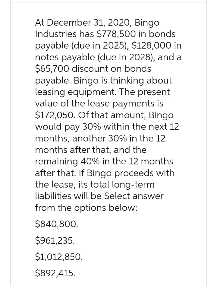 At December 31, 2020, Bingo
Industries has $778,500 in bonds
payable (due in 2025), $128,000 in
notes payable (due in 2028), and a
$65,700 discount on bonds
payable. Bingo is thinking about
leasing equipment. The present
value of the lease payments is
$172,050. Of that amount, Bingo
would pay 30% within the next 12
months, another 30% in the 12
months after that, and the
remaining 40% in the 12 months
after that. If Bingo proceeds with
the lease, its total long-term
liabilities will be Select answer
from the options below:
$840,800.
$961,235.
$1,012,850.
$892,415.