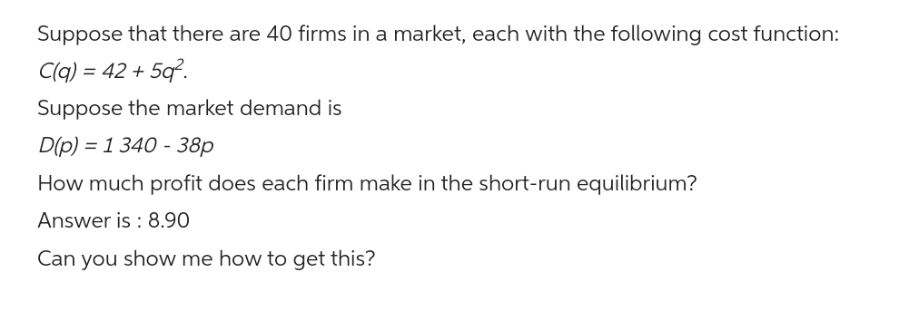 Suppose that there are 40 firms in a market, each with the following cost function:
C(q) = 42 +5q².
Suppose the market demand is
D(p) = 1 340 - 38p
How much profit does each firm make in the short-run equilibrium?
Answer is: 8.90
Can you show me how to get this?