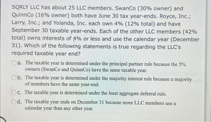 SQRLY LLC has about 25 LLC members. SwanCo (30% owner) and
QuinnCo (16% owner) both have June 30 tax year-ends. Royce, Inc.;
Larry, Inc.; and Yolanda, Inc. each own 4% (12% total) and have
September 30 taxable year-ends. Each of the other LLC members (42%
total) owns interests of 4% or less and use the calendar year (December
31). Which of the following statements is true regarding the LLC's
required taxable year end?
a. The taxable year is determined under the principal partner rule because the 5%
owners (SwanCo and QuinnCo) have the same taxable year.
Ob. The taxable year is determined under the majority interest rule because a majority
of members have the same year-end.
Oc. The taxable year is determined under the least aggregate deferral rule.
Od. The taxable year ends on December 31 because more LLC members use a
calendar year than any other year.