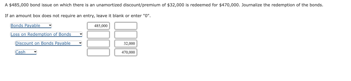 A $485,000 bond issue on which there is an unamortized discount/premium of $32,000 is redeemed for $470,000. Journalize the redemption of the bonds.
If an amount box does not require an entry, leave it blank or enter "0".
Bonds Payable
Loss on Redemption of Bonds
Discount on Bonds Payable
Cash
485,000
32,000
470,000