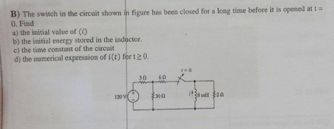 B) The switch in the circuit shown in figure has been closed for a long time before it is opened at t =
0. Find
a) the initial value of (i)
b) the initial energy stored in the inductor.
c) the time constant of the circuit
d) the numerical expression of i(t) for t20.
30
60
120 V
300
it8 mH 320
