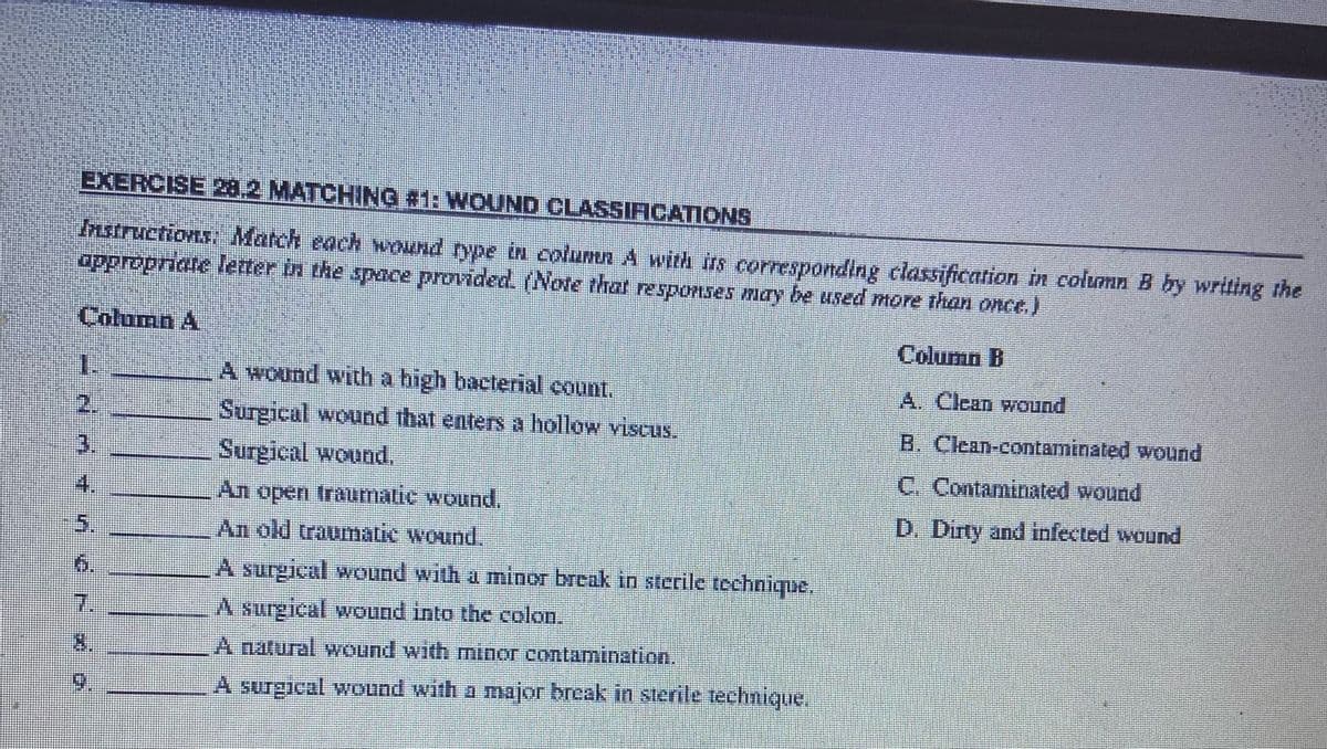 EXERCISE 28.2 MATCHING #1: WOUND CLASSIFICATIONS
Instructions: Match each wound type in column A with its corresponding classification in column B by writing the
appropriate letter in the space provided. (Note that responses may be used more than once.)
Column A
Column B
A. Clean wound
B. Clean-contaminated wound
C. Contaminated wound
D. Dirty and infected wound
1.
NAÍŇér í o
5.
A wound with a high bacterial count.
Surgical wound that enters a hollow viscus.
Surgical wound.
An open traumatic wound.
An old traumatic wound.
A surgical wound with a minor break in sterile technique.
A surgical wound into the colon.
A natural wound with minor contamination.
A surgical wound with a major break in sterile technique.