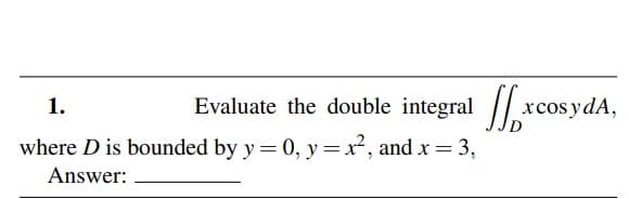 1.
Evaluate the double integral / xcosydA,
where D is bounded by y = 0, y =x, and x = 3,
Answer:
