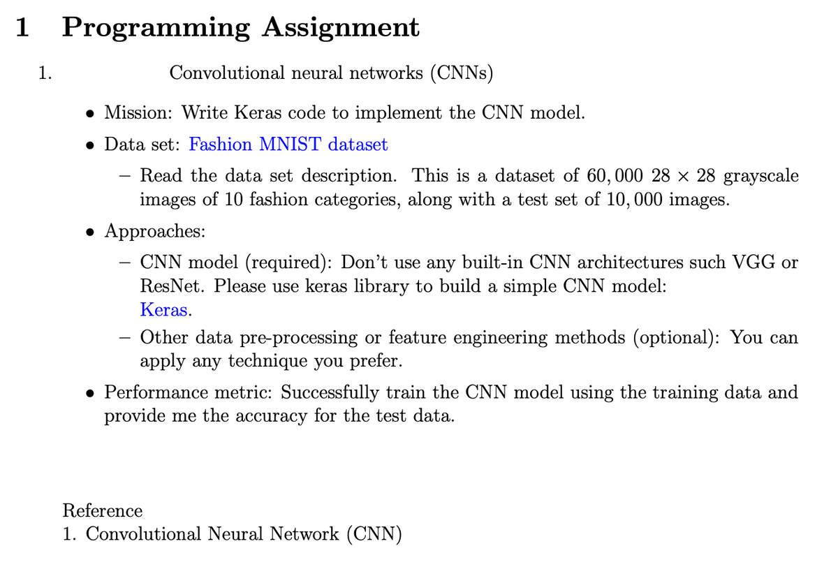 1 Programming Assignment
1.
Convolutional neural networks (CNNs)
Mission: Write Keras code to implement the CNN model.
• Data set: Fashion MNIST dataset
Read the data set description. This is a dataset of 60, 000 28 × 28 grayscale
images of 10 fashion categories, along with a test set of 10, 000 images.
-
• Approaches:
CNN model (required): Don't use any built-in CNN architectures such VGG or
ResNet. Please use keras library to build a simple CNN model:
Keras.
Other data pre-processing or feature engineering methods (optional): You can
apply any technique you prefer.
• Performance metric: Successfully train the CNN model using the training data and
provide me the accuracy for the test data.
Reference
1. Convolutional Neural Network (CNN)