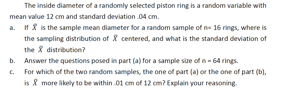The inside diameter of a randomly selected piston ring is a random variable with
mean value 12 cm and standard deviation .04 cm.
If X is the sample mean diameter for a random sample of n= 16 rings, where is
the sampling distribution of X centered, and what is the standard deviation of
а.
the X distribution?
Answer the questions posed in part (a) for a sample size of n =
For which of the two random samples, the one of part (a) or the one of part (b),
b.
64 rings.
С.
is X more likely to be within .01 cm of 12 cm? Explain your reasoning.

