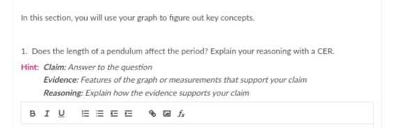 In this section, you will use your graph to figure out key concepts.
1. Does the length of a pendulum affect the period? Explain your reasoning with a CER.
Hint: Claim: Answer to the question
Evidence: Features of the graph or measurements that support your claim
Reasoning: Explain how the evidence supports your claim
BIU E= EE O O A
