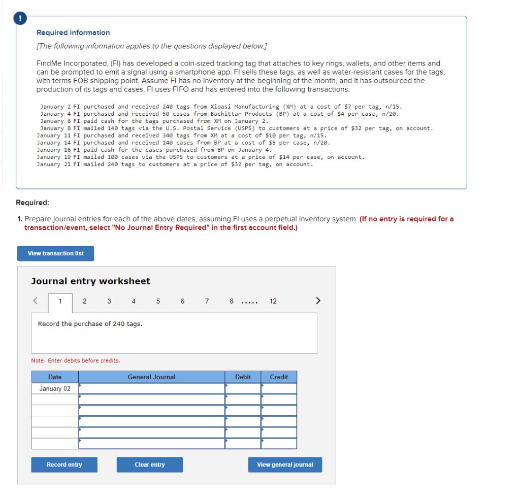 Required information
[The following information applies to the questions displayed below.]
FindMe Incorporated, (FI) has developed a coin-sized tracking tag that attaches to key rings, wallets, and other items and
can be prompted to emit a signal using a smartphone app. Fl sells these tags, as well as water-resistant cases for the tags,
with terms FOB shipping point. Assume FI has no inventory at the beginning of the month, and it has outsourced the
production of its tags and cases. Fl uses FIFO and has entered into the following transactions:
January 2 FI purchased and received 240 tags from Xioasi Manufacturing (XM) at a cost of $7 per tag, n/15.
January 4 FI purchased and received 50 cases from Bachittar Products (BP) at a cost of $4 per case, n/20.
January 6 FI paid cash for the tags purchased from XM on January 2.
January 8 FI mailed 140 tags via the U.S. Postal Service (USPS) to customers at a price of $32 per tag, on account.
January 11 FI purchased and received 340 tags from XM at a cost of $10 per tag, n/15.
January 14 FI purchased and received 140 cases from BP at a cost of $5 per case, n/20.
January 16 FI paid cash for the cases purchased from BP on January 4.
January 19 FI mailed 100 cases via the USPS to customers at a price of $14 per case, on account.
January 21 FI mailed 24e tags to customers at a price of $32 per tag, on account.
Required:
1. Prepare journal entries for each of the above dates, assuming Fl uses a perpetual inventory system. (If no entry is required for a
transaction/event, select "No Journal Entry Required" in the first account field.)
View transaction list
Journal entry worksheet
1
3 4
5
6
7
8
12
>
.....
Record the purchase of 240 tags.
Note: Enter debits before credits.
Date
General Journal
Debit
Credit
January 02
Record entry
Clear entry
View general journal
