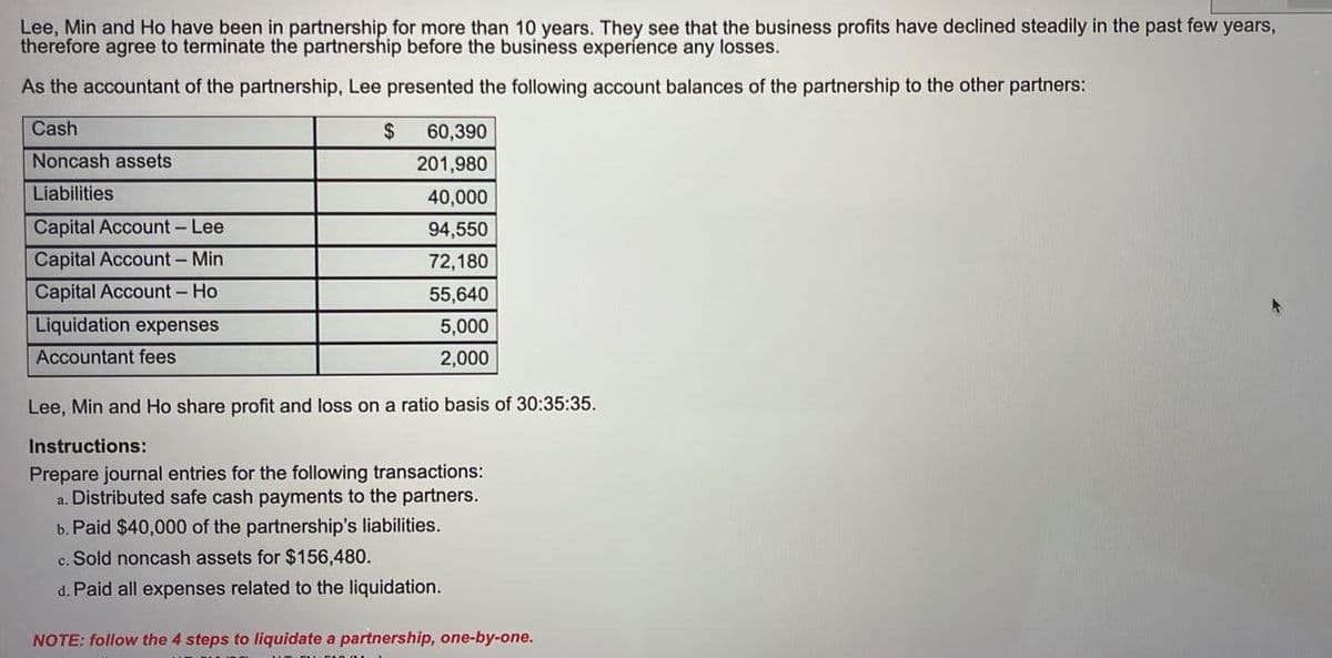 Lee, Min and Ho have been in partnership for more than 10 years. They see that the business profits have declined steadily in the past few years,
therefore agree to terminate the partnership before the business experience any losses.
As the accountant of the partnership, Lee presented the following account balances of the partnership to the other partners:
Cash
$
60,390
Noncash assets
201,980
Liabilities
40,000
Capital Account- Lee
94,550
Capital Account - Min
72,180
Capital Account - Ho
55,640
Liquidation expenses
5,000
Accountant fees
2,000
Lee, Min and Ho share profit and loss on a ratio basis of 30:35:35.
Instructions:
Prepare journal entries for the following transactions:
a. Distributed safe cash payments to the partners.
b. Paid $40,000 of the partnership's liabilities.
c. Sold noncash assets for $156,480.
d. Paid all expenses related to the liquidation.
NOTE: follow the 4 steps to liquidate a partnership, one-by-one.
