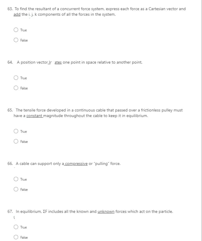 63. To find the resultant of a concurrent force system, express each force as a Cartesian vector and
add the i, j. k components of all the forces in the system.
True
False
64. A position vector ir ates one point in space relative to another point.
True
False
65. The tensile force developed in a continuous cable that passed over a frictionless pulley must
have a constant magnitude throughout the cable to keep it in equilibrium.
O True
False
66. A cable can support only a compressive or "pulling" force.
True
False
67. In equilibrium, IF includes all the known and unknown forces which act on the particle.
True
O False

