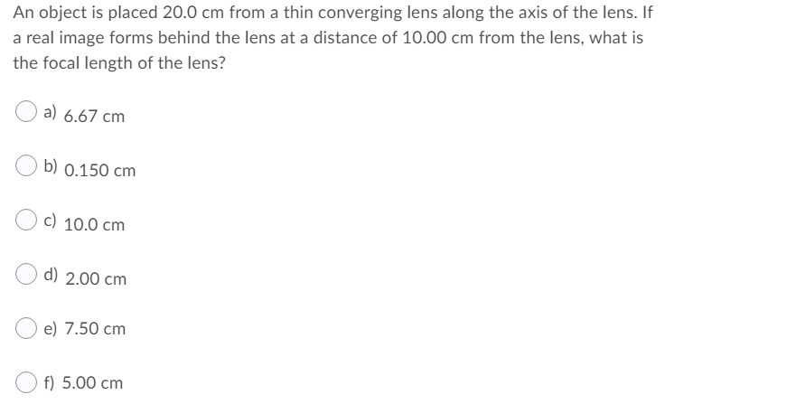 An object is placed 20.0 cm from a thin converging lens along the axis of the lens. If
a real image forms behind the lens at a distance of 10.00 cm from the lens, what is
the focal length of the lens?
a) 6.67 cm
b) 0.150 cm
c) 10.0 cm
d) 2.00 cm
e) 7.50 cm
f) 5.00 cm
