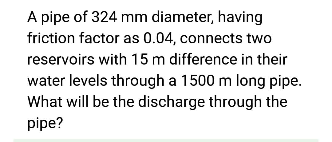 A pipe of 324 mm diameter, having
friction factor as 0.04, connects two
reservoirs with 15 m difference in their
water levels through a 1500 m long pipe.
What will be the discharge through the
pipe?