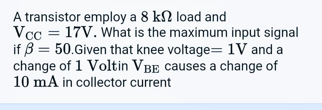 A transistor employ a 8 k load and
Vcc = 17V. What is the maximum input signal
if 3 = 50.Given that knee voltage= 1V and a
change of 1 Voltin VÂÊ causes a change of
10 mA in collector current
