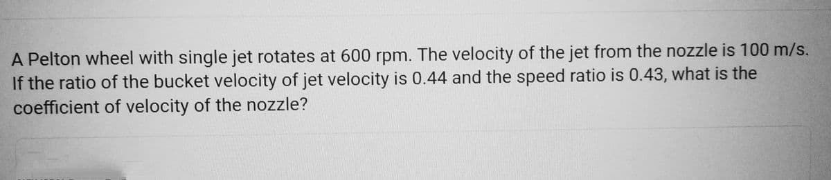 A Pelton wheel with single jet rotates at 600 rpm. The velocity of the jet from the nozzle is 100 m/s.
If the ratio of the bucket velocity of jet velocity is 0.44 and the speed ratio is 0.43, what is the
coefficient of velocity of the nozzle?