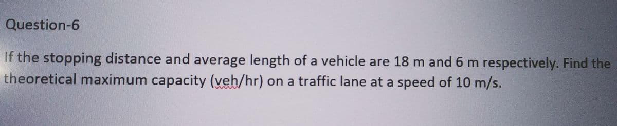 Question-6
If the stopping distance and average length of a vehicle are 18 m and 6 m respectively. Find the
theoretical maximum capacity (veh/hr) on a traffic lane at a speed of 10 m/s.