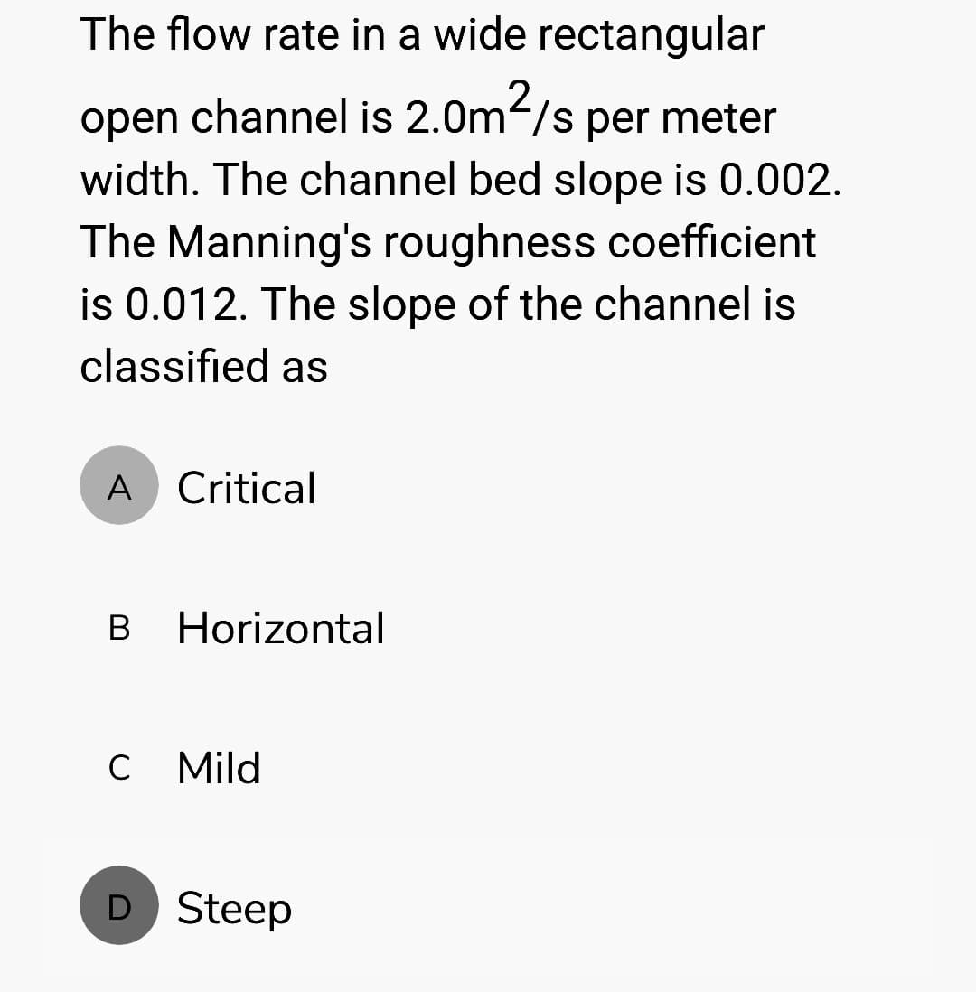 The flow rate in a wide rectangular
open channel is 2.0m²/s per meter
width. The channel bed slope is 0.002.
The Manning's roughness coefficient
is 0.012. The slope of the channel is
classified as
A Critical
B Horizontal
C Mild
D Steep