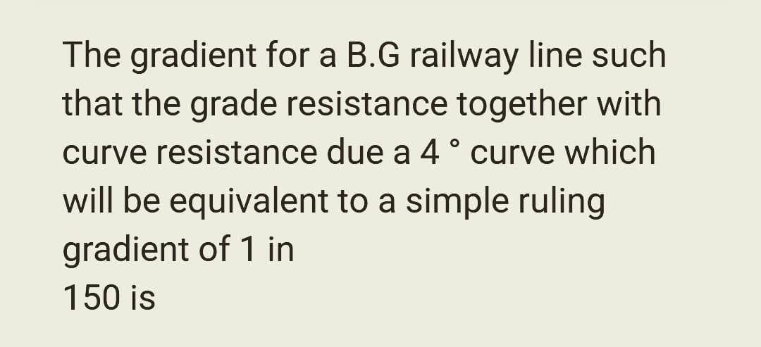 The gradient for a B.G railway line such
that the grade resistance together with
curve resistance due a 4° curve which
will be equivalent to a simple ruling
gradient of 1 in
150 is