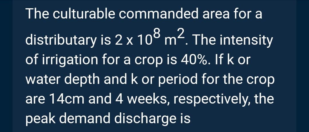 The culturable commanded area for a
distributary
is 2 x 10⁰ m².
82
m². The intensity
of irrigation for a crop is 40%. If k or
water depth and k or period for the crop
are 14cm and 4 weeks, respectively, the
peak demand discharge is