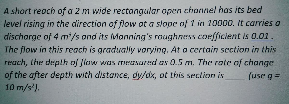 A short reach of a 2 m wide rectangular open channel has its bed
level rising in the direction of flow at a slope of 1 in 10000. It carries a
discharge of 4 m³/s and its Manning's roughness coefficient is 0.01.
The flow in this reach is gradually varying. At a certain section in this
reach, the depth of flow was measured as 0.5 m. The rate of change
of the after depth with distance, dy/dx, at this section is
(use g =
10 m/s²).