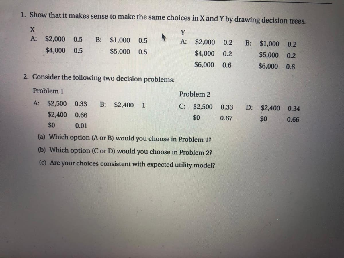 1. Show that it makes sense to make the same choices in X and Y by drawing decision trees.
Y
A: $2,000
0.5
B: $1,000 0.5
A: $2,000 0.2
B: $1,000 0.2
$4,000 0.5
$5,000
0.5
$4,000 0.2
$5,000 0.2
$6,000 0.6
$6,000 0.6
2. Consider the following two decision problems:
Problem 1
Problem 2
A: $2,500
0.33
B:
$2,400
1
C:
$2,500
0.33
D:
$2,400 0.34
$2,400
0.66
$0
0.67
$0
0.66
$0
0.01
(a) Which option (A or B) would you choose in Problem 1?
(b) Which option (C or D) would you choose in Problem 2?
(c) Are your choices consistent with expected utility model?
