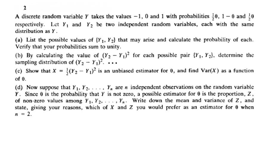 2
A discrete random variable Y takes the values -1, 0 and 1 with probabilities 10, 1-0 and 10
respectively. Let Y₁ and Y₂ be two independent random variables, each with the same
distribution as Y.
(a) List the possible values of {Y1, Y2) that may arise and calculate the probability of each.
Verify that your probabilities sum to unity.
(b) By calculating the value of (Y₂ - Y₁)² for each possible pair (Y₁, Y2), determine the
sampling distribution of (Y₂ - Y₁)²..
(c) Show that X = (Y₂Y₁)² is an unbiased estimator for 0, and find Var(X) as a function
of 0.
(d) Now suppose that Y₁, Y2..... Y, are n independent observations on the random variable
Y. Since is the probability that Y is not zero, a possible estimator for 0 is the proportion, Z,
of non-zero values among Y₁, Y2,, Y. Write down the mean and variance of Z, and
state, giving your reasons, which of X and Z you would prefer as an estimator for 8 when
n = 2.