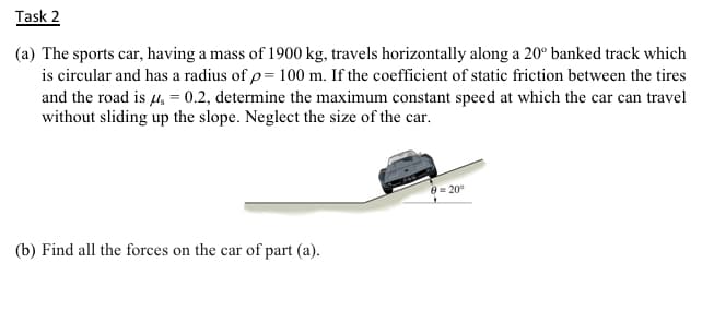 (a) The sports car, having a mass of 1900 kg, travels horizontally along a 20° banked track which
is circular and has a radius of p= 100 m. If the coefficient of static friction between the tires
and the road is 4, = 0.2, determine the maximum constant speed at which the car can travel
without sliding up the slope. Neglect the size of the car.
- 20
