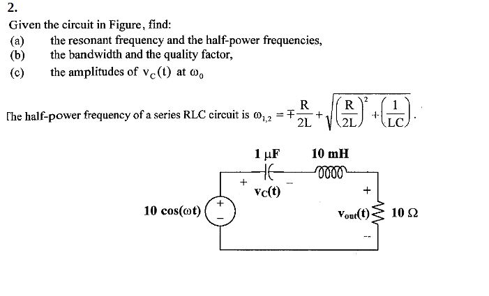 2.
Given the circuit in Figure, find:
(a)
(b)
the resonant frequency and the half-power frequencies,
the bandwidth and the quality factor,
the amplitudes of vc(t) at W,
(c)
2
R
R
The half-power frequency of a series RLC circuit is o, , = +
1
-1-
LC,
2L 'V2L.
1 μF
10 mH
Vc(t)
10 cos(@t)
Vout(t)
10 2
