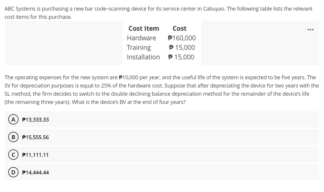 ABC Systems is purchasing a new bar code-scanning device for its service center in Cabuyao. The following table lists the relevant
cost items for this purchase.
A) P13,333.33
B P15,555.56
The operating expenses for the new system are $10,000 per year, and the useful life of the system is expected to be five years. The
SV for depreciation purposes is equal to 25% of the hardware cost. Suppose that after depreciating the device for two years with the
SL method, the firm decides to switch to the double declining balance depreciation method for the remainder of the device's life
(the remaining three years). What is the device's BV at the end of four years?
ⒸP11,111.11
D
Cost Item
Hardware
Training
Installation
P14,444.44
Cost
P160,000
℗ 15,000
15,000
...