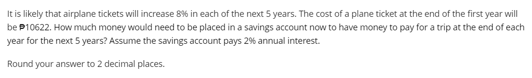 It is likely that airplane tickets will increase 8% in each of the next 5 years. The cost of a plane ticket at the end of the first year will
be 10622. How much money would need to be placed in a savings account now to have money to pay for a trip at the end of each
year for the next 5 years? Assume the savings account pays 2% annual interest.
Round your answer to 2 decimal places.