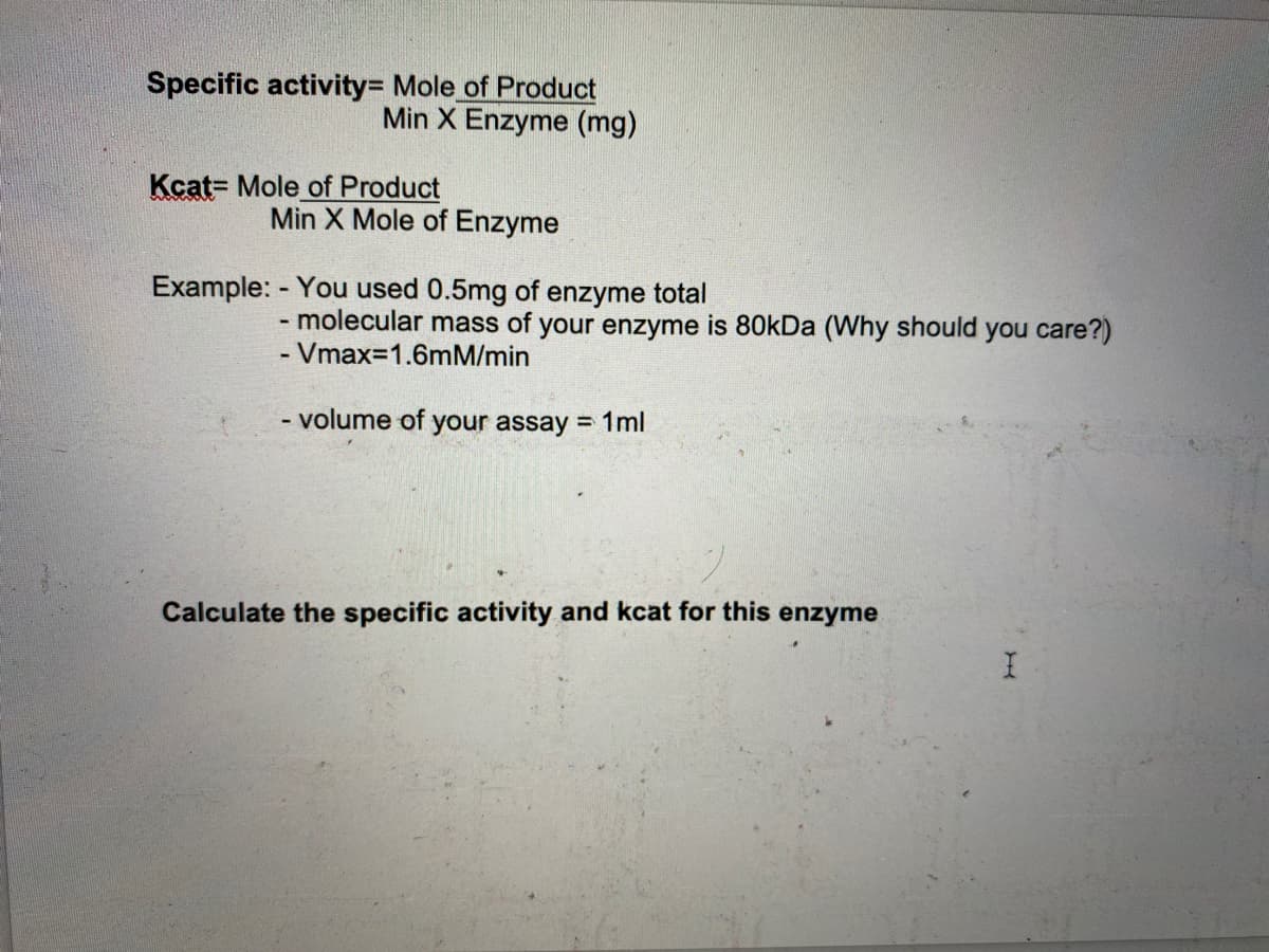 Specific activity= Mole of Product
Min X Enzyme (mg)
Kcat= Mole of Product
Min X Mole of Enzyme
Example: - You used 0.5mg of enzyme total
- molecular mass of your enzyme is 80KDA (Why should you care?)
- Vmax=1.6mM/min
- volume of
your assay = 1ml
Calculate the specific activity and kcat for this enzyme
