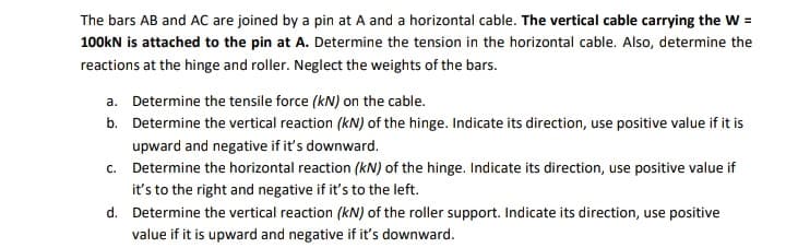 The bars AB and AC are joined by a pin at A and a horizontal cable. The vertical cable carrying the W =
100kN is attached to the pin at A. Determine the tension in the horizontal cable. Also, determine the
reactions at the hinge and roller. Neglect the weights of the bars.
a. Determine the tensile force (kN) on the cable.
b. Determine the vertical reaction (kN) of the hinge. Indicate its direction, use positive value if it is
upward and negative if it's downward.
c. Determine the horizontal reaction (kN) of the hinge. Indicate its direction, use positive value if
it's to the right and negative if it's to the left.
d. Determine the vertical reaction (kN) of the roller support. Indicate its direction, use positive
value if it is upward and negative if it's downward.
