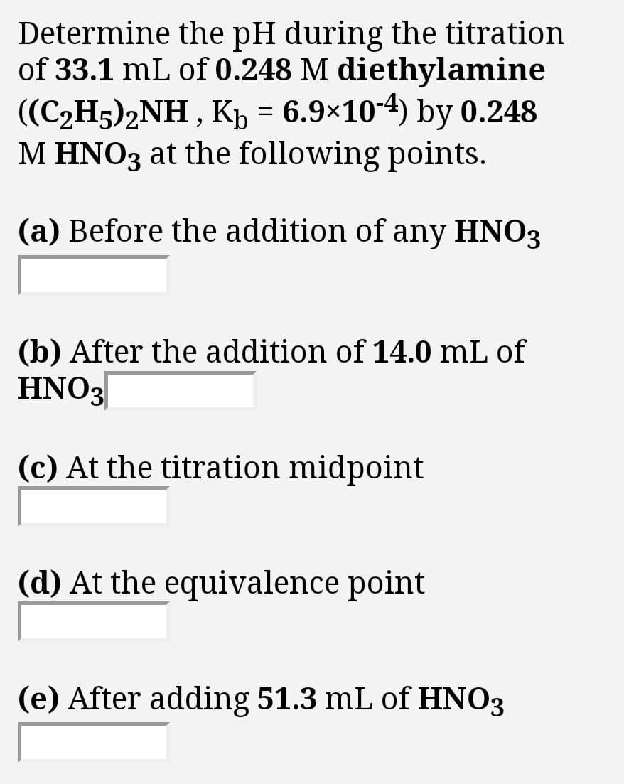 Determine the pH during the titration
of 33.1 mL of 0.248 M diethylamine
((C2H5)2NH , Kp = 6.9×10-4) by 0.248
M HNO3 at the following points.
(a) Before the addition of any HNO3
(b) After the addition of 14.0 mL of
HNO3
(c) At the titration midpoint
(d) At the equivalence point
(e) After adding 51.3 mL of HNO3
