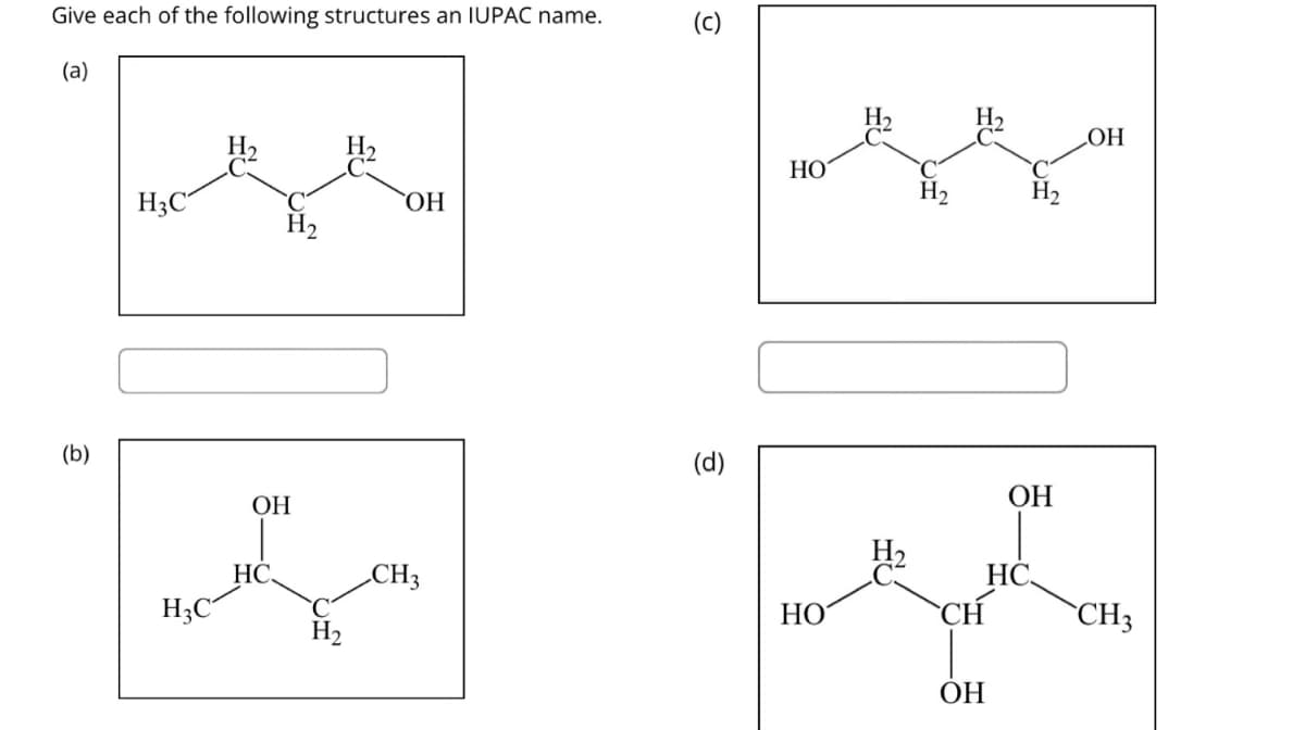 Give each of the following structures an IUPAC name.
(a)
(b)
H3C
H3C²
Н2
ОН
HC.
H2
Н,
ОН
CH3
(c)
(d)
НО
НО
Н,
Н,
CH
ОН
C
H2
ОН
НС.
OH
CH3