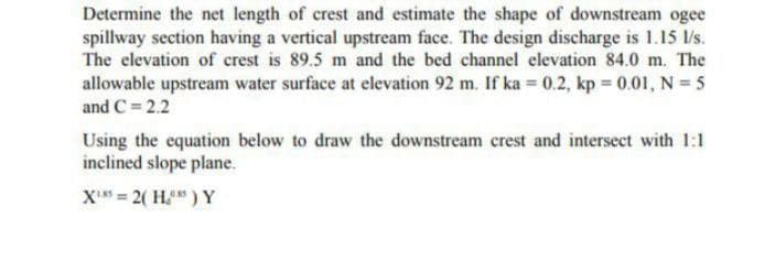 Determine the net length of crest and estimate the shape of downstream ogee
spillway section having a vertical upstream face. The design discharge is 1.15 l/s.
The elevation of crest is 89.5 m and the bed channel elevation 84.0 m. The
allowable upstream water surface at elevation 92 m. If ka = 0.2, kp = 0.01, N = 5
and C = 2.2
Using the equation below to draw the downstream crest and intersect with 1:1
inclined slope plane.
X₁ = 2(H) Y