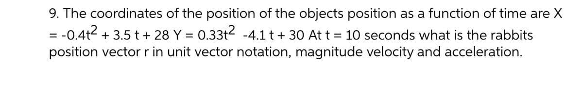 9. The coordinates of the position of the objects position as a function of time are X
= -0.4t2 + 3.5 t + 28 Y = 0.33t2 -4.1 t+ 30 At t = 10 seconds what is the rabbits
position vectorr in unit vector notation, magnitude velocity and acceleration.
