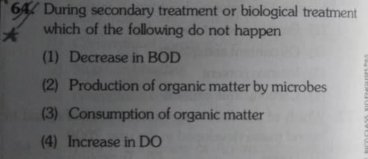 64 During secondary treatment or biological treatment
which of the following do not happen
(1) Decrease in BOD
(2) Production of organic matter by microbes
(3) Consumption of organic matter
(4) Increase in DO
