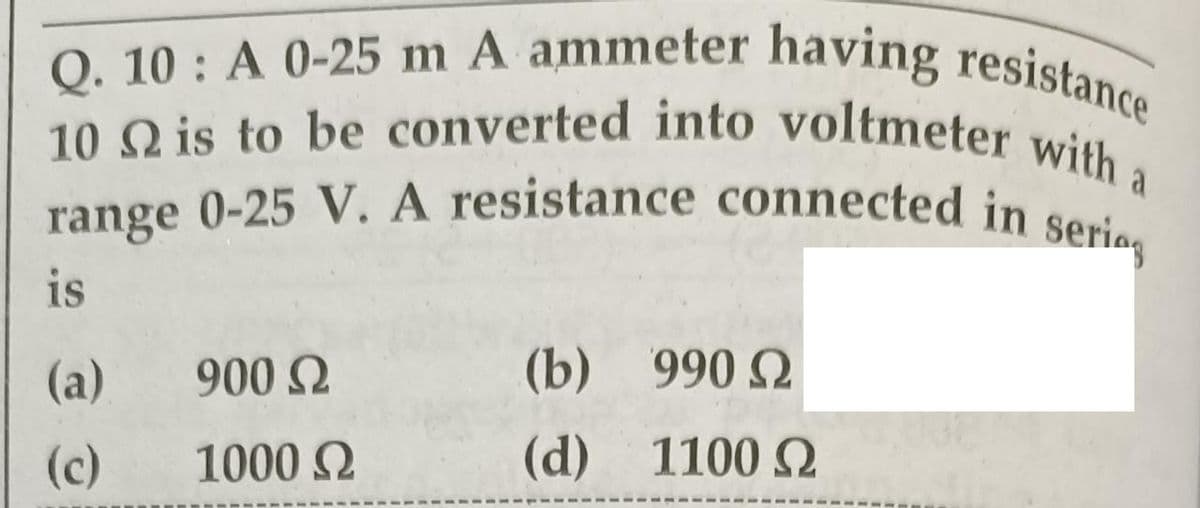 Q. 10 : A 0-25 m A ammeter having resistance
10 Q is to be converted into voltmeter with a
range 0-25 V. A resistance connected in serig
a
range
is
(а)
900 2
(b) 990 2
(c)
1000 2
(d)
1100 2
