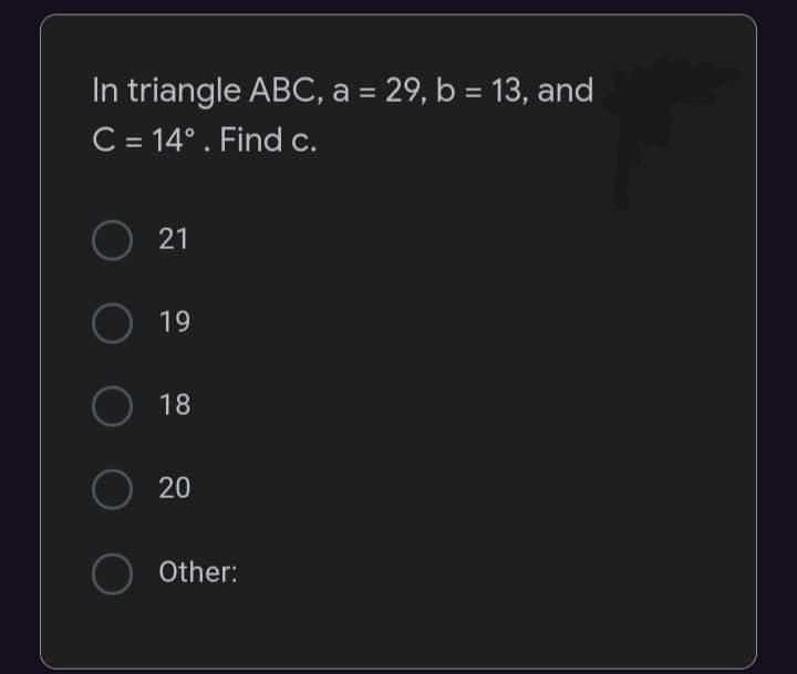 In triangle ABC, a = 29, b = 13, and
C = 14°. Find c.
O
21
O
19
O
18
O 20
O Other: