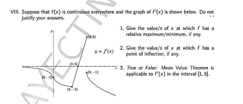 VIII. Suppose that f(x) is continuous everywhere and the graph of f'(x) is shown below. Do not
justify your answers.
1. Give the value/s of x at which f has a
relative maximum/minimum, if any.
9(6,5)
2. Give the value/s of x at which f has a
point of inflection, if any.
S
3. True or False: Mean Value Theorem is
applicable to f'(x) in the interval [1,5].
(0.-2)
(4.0)
(3.-3)
y = f'(x)
(6,-1)
