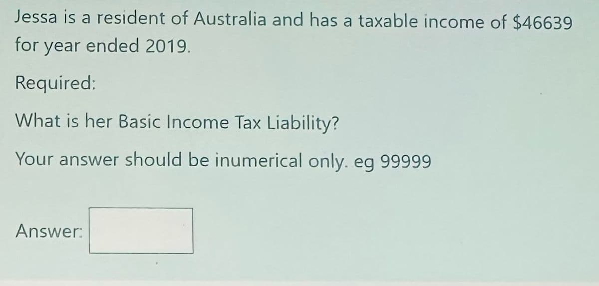 Jessa is a resident of Australia and has a taxable income of $46639
for year ended 2019.
Required:
What is her Basic Income Tax Liability?
Your answer should be inumerical only. eg 99999
Answer: