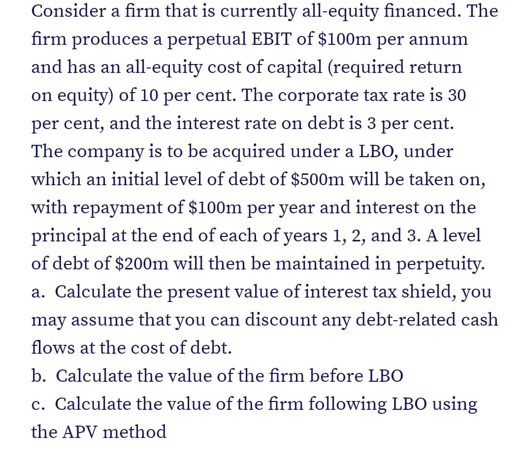 Consider a firm that is currently all-equity financed. The
firm produces a perpetual EBIT of $100m per annum
and has an all-equity cost of capital (required return
on equity) of 10 per cent. The corporate tax rate is 30
per cent, and the interest rate on debt is 3 per cent.
The company is to be acquired under a LBO, under
which an initial level of debt of $500m will be taken on,
with repayment of $100m per year and interest on the
principal at the end of each of years 1, 2, and 3. A level
of debt of $200m will then be maintained in perpetuity.
a. Calculate the present value of interest tax shield, you
may assume that you can discount any debt-related cash
flows at the cost of debt.
b. Calculate the value of the firm before LBO
c. Calculate the value of the firm following LBO using
the APV method
