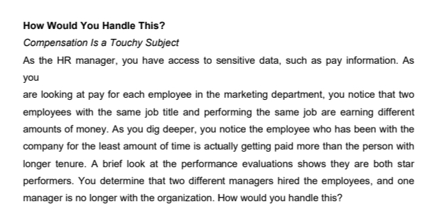 How Would You Handle This?
Compensation Is a Touchy Subject
As the HR manager, you have access to sensitive data, such as pay information. As
you
are looking at pay for each employee in the marketing department, you notice that two
employees with the same job title and performing the same job are earning different
amounts of money. As you dig deeper, you notice the employee who has been with the
company for the least amount of time is actually getting paid more than the person with
longer tenure. A brief look at the performance evaluations shows they are both star
performers. You determine that two different managers hired the employees, and one
manager is no longer with the organization. How would you handle this?