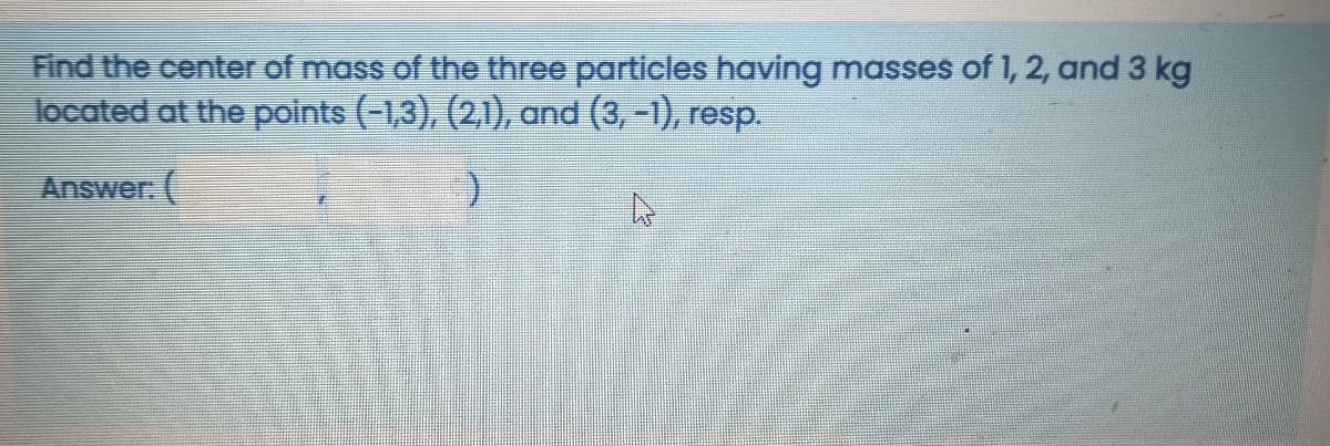 Find the center of mass of the three particles having masses of 1, 2, and 3 kg
located at the points (-1,3), (2,1), and (3, -1), resp.
Answer. (
