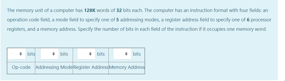 The memory unit of a computer has 128K words of 32 bits each. The computer has an instruction format with four fields: an
operation code field, a mode field to specify one of 5 addressing modes, a register address field to specify one of 6 processor
registers, and a memory address. Specify the number of bits in each field of the instruction if it occupies one memory word.
bits
bits
bits
bits
Op-code Addressing Mode Register AddressMemory Address
