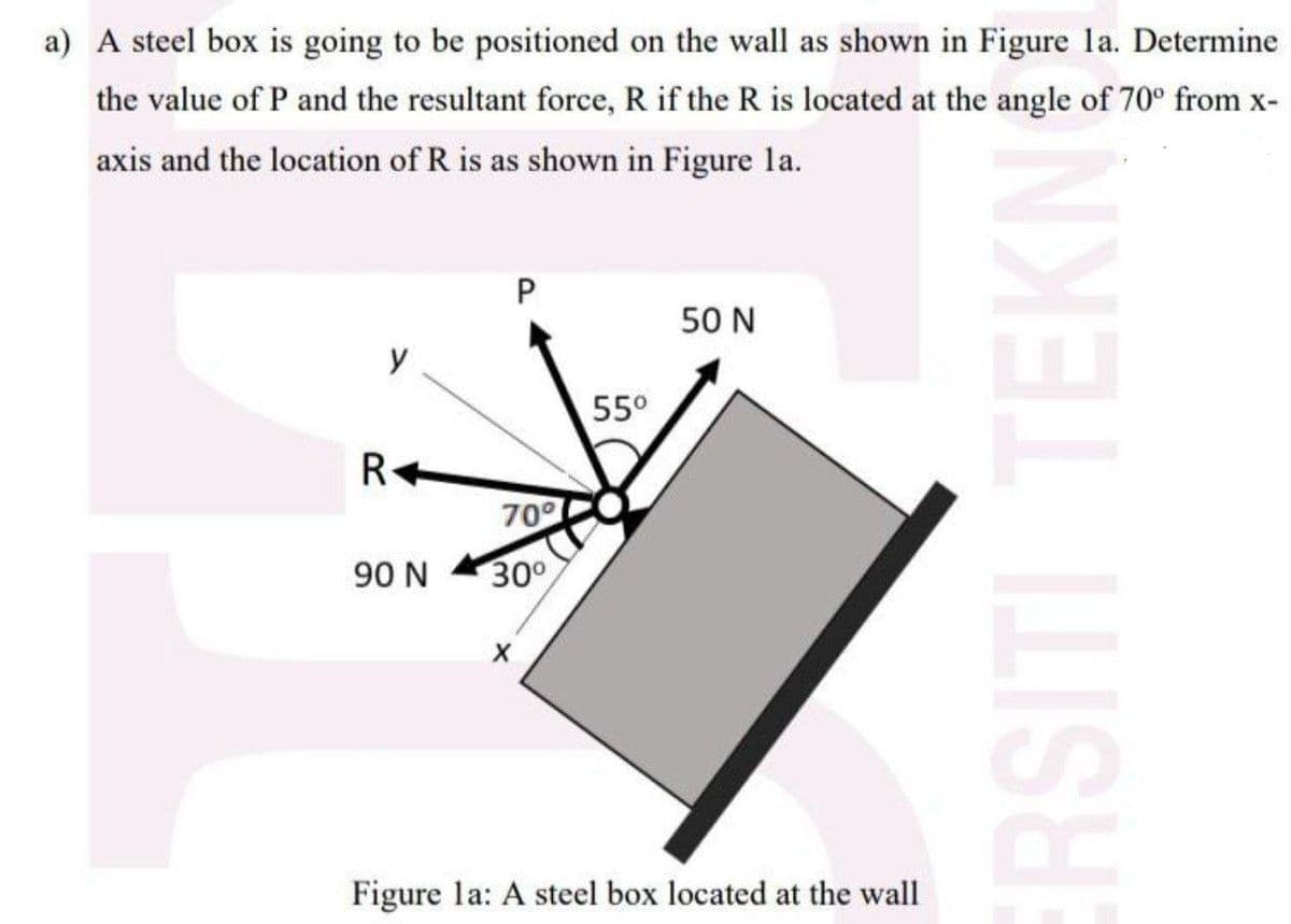 a) A steel box is going to be positioned on the wall as shown in Figure la. Determine
the value of P and the resultant force, R if the R is located at the angle of 70° from x-
axis and the location of R is as shown in Figure la.
P
50 N
55°
R+
709
90 N
300
Figure la: A steel box located at the wall
RSITI TEKN
