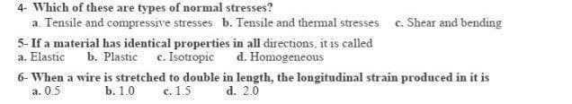 4- Which of these are types of normal stresses?
a. Tensile and compressive stresses b. Tensile and thermal stresses c. Shear and bending
5- If a material has identical properties in all directions, it is called
a. Elastic b. Plastic c. Isotropic
d. Homogeneous
6- When a wire is stretched to double in length, the longitudinal strain produced in it is
a. 0.5
b. 1.0
c. 1.5
d. 2.0
