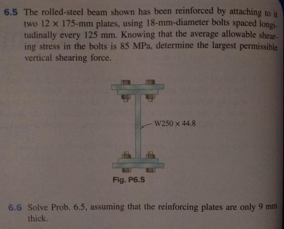 6.5 The rolled-steel beam shown has been reinforced by attaching to it
two 12 x 175-mm plates, using 18-mm-diameter bolts spaced longi-
tudinally every 125 mm. Knowing that the average allowable shear-
ing stress in the bolts is 85 MPa, determine the largest permissible
vertical shearing force.
Fig. P6.5
W250 x 44.8
6.6 Solve Prob. 6.5, assuming that the reinforcing plates are only 9 mm
thick.