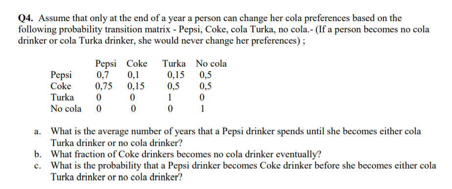 Q4. Assume that only at the end of a year a person can change her cola preferences based on the
following probability transition matrix - Pepsi, Coke, cola Turka, no cola.- (If a person becomes no cola
drinker or cola Turka drinker, she would never change her preferences) ;
Pepsi Coke
0,7
0,1
0,75
0,15
Turka No cola
Pepsi
Coke
0,15
0,5
0,5
0,5
Turka
1
No cola
1
a. What is the average number of years that a Pepsi drinker spends until she becomes either cola
Turka drinker or no cola drinker?
b. What fraction of Coke drinkers becomes no cola drinker eventually?
c. What is the probability that a Pepsi drinker becomes Coke drinker before she becomes either cola
Turka drinker or no cola drinker?
