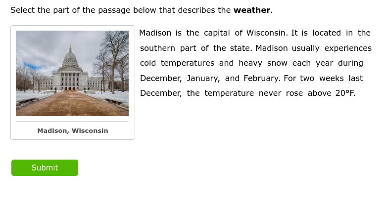 Select the part of the passage below that describes the weather.
Madison is the capital of Wisconsin. It is located in the
southern part of the state. Madison usually experiences
cold temperatures and heavy snow each year during
December, January, and February. For two weeks last
December, the temperature never rose above 20°F.
Madison, Wisconsin
Submit