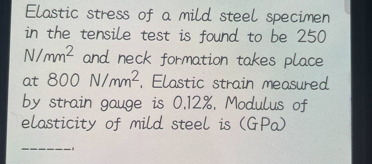 Elastic stress of a mild steel specimen
in the tensile test is found to be 250
N/mm² and neck formation takes place
at 800 N/mm², Elastic strain measured
by strain gauge is 0.12%. Modulus of
elasticity of mild steel is (GPa)